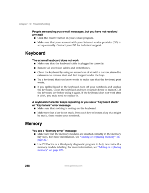 Page 258248
Chapter 16: Troubleshooting
www.gateway.com
People are sending you e-mail messages, but you have not received 
any mail
■Click the receive button in your e-mail program.
■Make sure that your account with your Internet service provider (ISP) is 
set up correctly. Contact your ISP for technical support.
Keyboard
The external keyboard does not work
■Make sure that the keyboard cable is plugged in correctly.
■Remove all extension cables and switchboxes.
■Clean the keyboard by using an aerosol can of air...