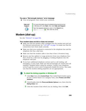 Page 259249
Troubleshooting
www.gateway.com
You see a “Not enough memory” error message
■Close all programs, then restart your notebook.
Modem (dial-up)
See also “Internet” on page 246.
Your modem does not dial or does not connect
■Make sure that the modem cable is plugged into the modem jack and not 
the Ethernet network jack. See “Left side” on page 3 to make sure that the 
connections have been made correctly.
■Make sure that your notebook is connected to the telephone line and the 
telephone line has a dial...