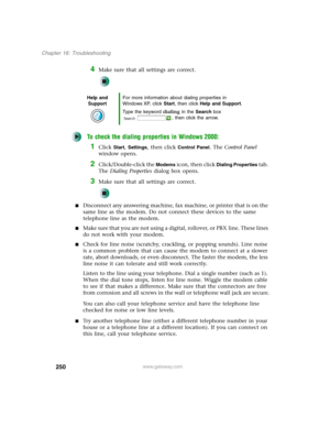 Page 260250
Chapter 16: Troubleshooting
www.gateway.com
4Make sure that all settings are correct.
To check the dialing properties in Windows 2000:
1Click Start, Settings, then click Control Panel. The Control Panel 
window opens.
2Click/Double-click the Modems icon, then click Dialing Properties tab. 
The Dialing Properties dialog box opens.
3Make sure that all settings are correct.
■Disconnect any answering machine, fax machine, or printer that is on the 
same line as the modem. Do not connect these devices to...