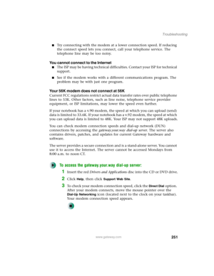 Page 261251
Troubleshooting
www.gateway.com
■Try connecting with the modem at a lower connection speed. If reducing 
the connect speed lets you connect, call your telephone service. The 
telephone line may be too noisy.
You cannot connect to the Internet
■The ISP may be having technical difficulties. Contact your ISP for technical 
support.
■See if the modem works with a different communications program. The 
problem may be with just one program.
Your 56K modem does not connect at 56K
Current FCC regulations...
