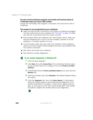 Page 262252
Chapter 16: Troubleshooting
www.gateway.com
Your fax communications program only sends and receives faxes at 
14,400 bps when you have a 56K modem
Current fax technology only supports a maximum send and receive rate of 
14,400 bps.
The modem is not recognized by your notebook
■Make sure that the line connected to the modem is working and plugged 
into the modem jack on your notebook. See “Left side” on page 3 to make 
sure that the connections have been made correctly.
■If the modem shares the...