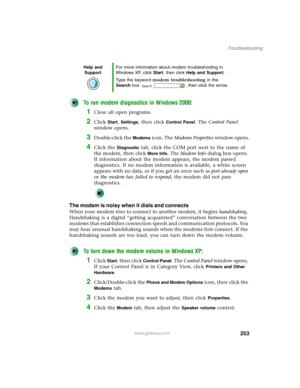 Page 263253
Troubleshooting
www.gateway.com
To run modem diagnostics in Windows 2000:
1Close all open programs.
2Click Start, Settings, then click Control Panel. The Control Panel 
window opens.
3Double-click the Modems icon. The Modems Properties window opens.
4Click the Diagnostic tab, click the COM port next to the name of 
the modem, then click 
More Info. The Modem Info dialog box opens. 
If information about the modem appears, the modem passed 
diagnostics. If no modem information is available, a white...