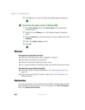 Page 264254
Chapter 16: Troubleshooting
www.gateway.com
5Click OK twice to close the Phone and Modem Options dialog box.
To turn down the modem volume in Windows 2000:
1Click Start, Settings, then click Control Panel. The Control Panel 
window opens.
2Double-click the Modems icon. The Modems Properties dialog box 
opens.
3Click the General tab, click the modem you want to adjust, then click 
Properties.
4Adjust the Speaker volume control.
5Click OK.
Mouse
The external mouse does not work
■Make sure that the...