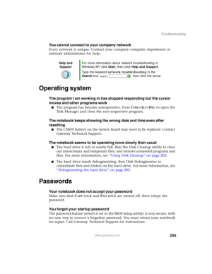 Page 265255
Troubleshooting
www.gateway.com
You cannot connect to your company network
Every network is unique. Contact your company computer department or 
network administrator for help.
Operating system
The program I am working in has stopped responding but the cursor 
moves and other programs work
■The program has become unresponsive. Press CTRL+ALT+DEL to open the 
Task Manager and close the non-responsive program.
The notebook keeps showing the wrong date and time even after 
resetting
■The CMOS battery on...