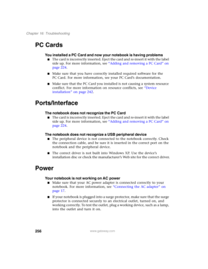 Page 266256
Chapter 16: Troubleshooting
www.gateway.com
PC Cards
You installed a PC Card and now your notebook is having problems
■The card is incorrectly inserted. Eject the card and re-insert it with the label 
side up. For more information, see “Adding and removing a PC Card” on 
page 224.
■Make sure that you have correctly installed required software for the 
PC Card. For more information, see your PC Card’s documentation.
■Make sure that the PC Card you installed is not causing a system resource 
conflict....