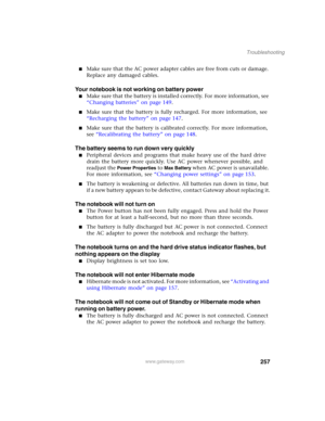 Page 267257
Troubleshooting
www.gateway.com
■Make sure that the AC power adapter cables are free from cuts or damage. 
Replace any damaged cables.
Your notebook is not working on battery power
■Make sure that the battery is installed correctly. For more information, see 
“Changing batteries” on page 149.
■Make sure that the battery is fully recharged. For more information, see 
“Recharging the battery” on page 147.
■Make sure that the battery is calibrated correctly. For more information, 
see “Recalibrating the...