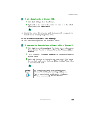Page 269259
Troubleshooting
www.gateway.com
To set a default printer in Windows 2000:
1Click Start, Settings, then click Printers.
2Right-click on the name of the printer you want to be the default 
printer, then click 
Set as Default.
■Reinstall the printer driver. See the guide that came with your printer for 
instructions on installing the printer driver.
You see a “Printer queue is full” error message
■Make sure that the printer is not set to work offline.
To make sure that the printer is not set to work...