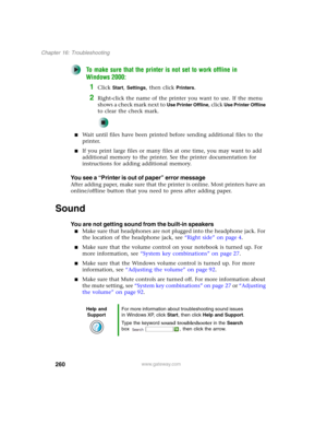 Page 270260
Chapter 16: Troubleshooting
www.gateway.com
To make sure that the printer is not set to work offline in 
Windows 2000:
1Click Start, Settings, then click Printers.
2Right-click the name of the printer you want to use. If the menu 
shows a check mark next to 
Use Printer Offline, click Use Printer Offline 
to clear the check mark.
■Wait until files have been printed before sending additional files to the 
printer.
■If you print large files or many files at one time, you may want to add 
additional...
