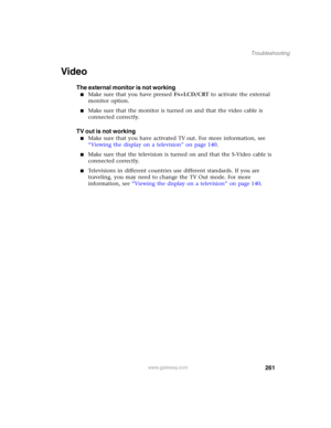 Page 271261
Troubleshooting
www.gateway.com
Video
The external monitor is not working
■Make sure that you have pressed FN+LCD/CRT to activate the external 
monitor option.
■Make sure that the monitor is turned on and that the video cable is 
connected correctly.
TV out is not working
■Make sure that you have activated TV out. For more information, see 
“Viewing the display on a television” on page 140.
■Make sure that the television is turned on and that the S-Video cable is 
connected correctly.
■Televisions in...