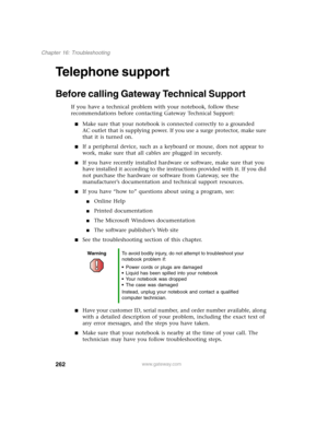 Page 272262
Chapter 16: Troubleshooting
www.gateway.com
Telephone support
Before calling Gateway Technical Support
If you have a technical problem with your notebook, follow these 
recommendations before contacting Gateway Technical Support:
■Make sure that your notebook is connected correctly to a grounded 
AC outlet that is supplying power. If you use a surge protector, make sure 
that it is turned on.
■If a peripheral device, such as a keyboard or mouse, does not appear to 
work, make sure that all cables are...