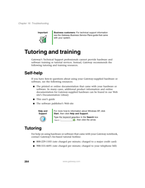 Page 274264
Chapter 16: Troubleshooting
www.gateway.com
Tutoring and training
Gateway’s Technical Support professionals cannot provide hardware and 
software training or tutorial services. Instead, Gateway recommends the 
following tutoring and training resources.
Self-help
If you have how-to questions about using your Gateway-supplied hardware or 
software, see the following resources:
■The printed or online documentation that came with your hardware or 
software. In many cases, additional product information...