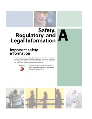 Page 277A
267
Safety,
Regulatory, and
Legal Information
Important safety 
information
Your Gateway system is designed and tested to meet the latest standards 
for safety of information technology equipment. However, to ensure safe 
use of this product, it is important that the safety instructions marked on 
the product and in the documentation are followed.
WarningAlways follow these instructions to help 
guard against personal injury and damage 
to your Gateway system. 