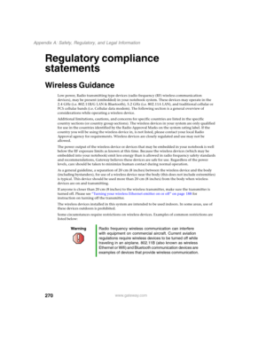 Page 280270
Appendix A: Safety, Regulatory, and Legal Information
www.gateway.com
Regulatory compliance 
statements
Wireless Guidance
Low power, Radio transmitting type devices (radio frequency (RF) wireless communication 
devices), may be present (embedded) in your notebook system. These devices may operate in the 
2.4 GHz (i.e. 802.11B/G LAN & Bluetooth), 5.2 GHz (i.e. 802.11A LAN), and traditional cellular or 
PCS cellular bands (i.e. Cellular data modem). The following section is a general overview of...