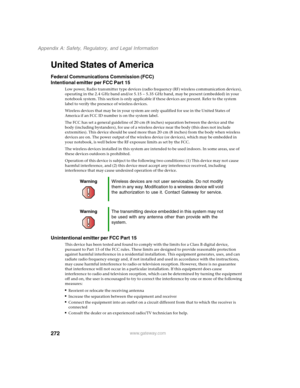 Page 282272
Appendix A: Safety, Regulatory, and Legal Information
www.gateway.com
United States of America
Federal Communications Commission (FCC)
Intentional emitter per FCC Part 15
Low power, Radio transmitter type devices (radio frequency (RF) wireless communication devices), 
operating in the 2.4 GHz band and/or 5.15 – 5.35 GHz band, may be present (embedded) in your 
notebook system. This section is only applicable if these devices are present. Refer to the system 
label to verify the presence of wireless...