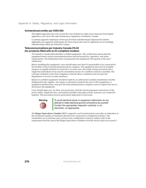 Page 286276
Appendix A: Safety, Regulatory, and Legal Information
www.gateway.com
Unintentional emitter per ICES-003
This digital apparatus does not exceed the Class B limits for radio noise emissions from digital 
apparatus as set out in the radio interference regulations of Industry Canada.
Le présent appareil numérique n’émet pas de bruits radioélectriques dépassant les limites 
applicables aux appareils numériques de Classe B prescrites dans le règlement sur le brouillage 
radioélectrique édicté par...