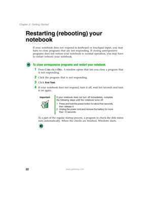 Page 3222
Chapter 2: Getting Started
www.gateway.com
Restarting (rebooting) your 
notebook
If your notebook does not respond to keyboard or touchpad input, you may 
have to close programs that are not responding. If closing unresponsive 
programs does not restore your notebook to normal operation, you may have 
to restart (reboot) your notebook.
To close unresponsive programs and restart your notebook:
1Press CTRL+ALT+DEL. A window opens that lets you close a program that 
is not responding.
2Click the program...