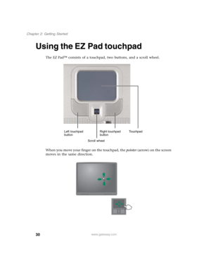 Page 4030
Chapter 2: Getting Started
www.gateway.com
Using the EZ Pad touchpad
The EZ Pad™ consists of a touchpad, two buttons, and a scroll wheel.
When you move your finger on the touchpad, the pointer (arrow) on the screen 
moves in the same direction.
Left touchpad 
buttonRight touchpad 
buttonTouchpad
Scroll wheel 