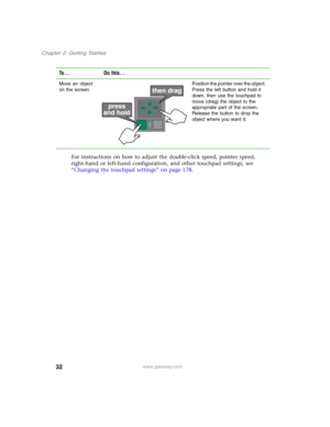 Page 4232
Chapter 2: Getting Started
www.gateway.com
For instructions on how to adjust the double-click speed, pointer speed, 
right-hand or left-hand configuration, and other touchpad settings, see 
“Changing the touchpad settings” on page 178.
Move an object 
on the screen.Position the pointer over the object. 
Press the left button and hold it 
down, then use the touchpad to 
move (drag) the object to the 
appropriate part of the screen. 
Release the button to drop the 
object where you want it.
To... Do...