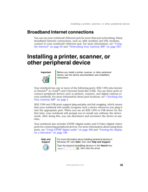 Page 4535
Installing a printer, scanner, or other peripheral device
www.gateway.com
Broadband Internet connections
You can use your notebook’s Ethernet jack for more than just networking. Many 
broadband Internet connections, such as cable modems and DSL modems, 
connect to your notebook’s Ethernet jack. For more information, see “Using 
the Internet” on page 69 and “Networking Your Gateway 200” on page 183.
Installing a printer, scanner, or 
other peripheral device
Your notebook has one or more of the...