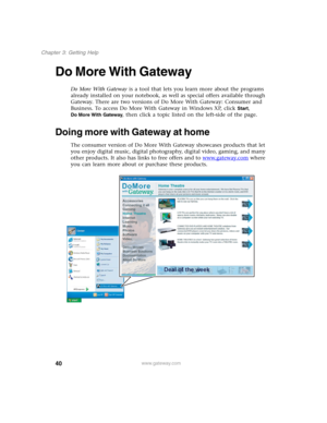 Page 5040
Chapter 3: Getting Help
www.gateway.com
Do More With Gateway
Do More With Gateway is a tool that lets you learn more about the programs 
already installed on your notebook, as well as special offers available through 
Gateway. There are two versions of Do More With Gateway: Consumer and 
Business. To access Do More With Gateway in Windows XP, click 
Start, 
Do More With Gateway, then click a topic listed on the left-side of the page.
Doing more with Gateway at home
The consumer version of Do More With...