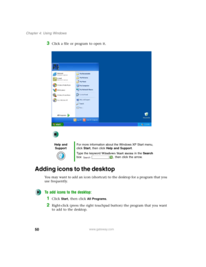 Page 6050
Chapter 4: Using Windows
www.gateway.com
3Click a file or program to open it.
Adding icons to the desktop
You may want to add an icon (shortcut) to the desktop for a program that you 
use frequently.
To add icons to the desktop:
1Click Start, then click All Programs.
2Right-click (press the right touchpad button) the program that you want 
to add to the desktop.
Help and 
SupportFor more information about the Windows XP Start menu, 
click Start, then click Help and Support.
Type the keyword Windows...