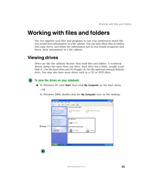 Page 6353
Working with files and folders
www.gateway.com
Working with files and folders
You can organize your files and programs to suit your preferences much like 
you would store information in a file cabinet. You can store these files in folders 
and copy, move, and delete the information just as you would reorganize and 
throw away information in a file cabinet.
Viewing drives
Drives are like file cabinets because they hold files and folders. A notebook 
almost always has more than one drive. Each drive has...