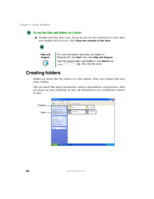 Page 6454
Chapter 4: Using Windows
www.gateway.com
To see the files and folders on a drive:
■Double-click the drive icon. If you do not see the contents of a drive after 
you double-click its icon, click 
Show the contents of this drive.
Creating folders
Folders are much like the folders in a file cabinet. They can contain files and 
other folders.
Files are much like paper documents—letters, spreadsheets, and pictures—that 
you keep on your notebook. In fact, all information on a notebook is stored 
in files....