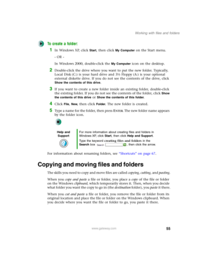Page 6555
Working with files and folders
www.gateway.com
To create a folder:
1In Windows XP, click Start, then click My Computer on the Start menu.
- OR -
In Windows 2000, double-click the 
My Computer icon on the desktop.
2Double-click the drive where you want to put the new folder. Typically, 
Local Disk (C:) is your hard drive and 3½ Floppy (A:) is your optional 
external diskette drive. If you do not see the contents of the drive, click 
Show the contents of this drive.
3If you want to create a new folder...