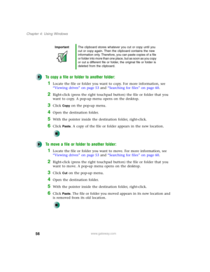 Page 6656
Chapter 4: Using Windows
www.gateway.com
To copy a file or folder to another folder:
1Locate the file or folder you want to copy. For more information, see 
“Viewing drives” on page 53 and “Searching for files” on page 60.
2Right-click (press the right touchpad button) the file or folder that you 
want to copy. A pop-up menu opens on the desktop.
3Click Copy on the pop-up menu.
4Open the destination folder.
5With the pointer inside the destination folder, right-click.
6Click Paste. A copy of the file...