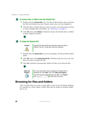 Page 6858
Chapter 4: Using Windows
www.gateway.com
To recover files or folders from the Recycle Bin:
1Double-click the Recycle Bin icon. The Recycle Bin window opens and lists 
the files and folders you have thrown away since you last emptied it.
2Click the files or folders that you want to restore. For instructions on how 
to select multiple files and folders, see “Shortcuts” on page 67.
3Click File, then click Restore. Windows returns the deleted files or folders 
to their original locations.
To empty the...