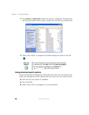 Page 7262
Chapter 4: Using Windows
www.gateway.com
3Click Search or Search Now. When the search is completed, Windows lists 
the files and folders whose names contain the text that you searched for.
4Open a file, folder, or program by double-clicking the name in the list.
Using advanced search options
Search can find files meeting more criteria than file name. You can narrow your 
search by selecting the search options that you want. You can search by the:
■Date the file was created or modified.
■Size of the...