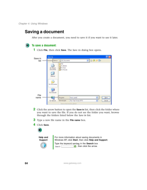 Page 7464
Chapter 4: Using Windows
www.gateway.com
Saving a document
After you create a document, you need to save it if you want to use it later.
To save a document:
1Click File, then click Save. The Save As dialog box opens.
2Click the arrow button to open the Save in list, then click the folder where 
you want to save the file. If you do not see the folder you want, browse 
through the folders listed below the Save in list.
3Type a new file name in the File name box.
4Click Save.
Help and 
SupportFor more...