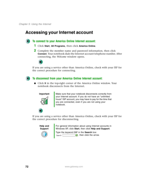 Page 8272
Chapter 5: Using the Internet
www.gateway.com
Accessing your Internet account
To connect to your America Online Internet account:
1Click Start, All Programs, then click America Online.
2Complete the member name and password information, then click 
Connect. Your notebook dials the Internet account telephone number. After 
connecting, the We l c o m e window opens.
If you are using a service other than America Online, check with your ISP for 
the correct procedure for connecting.
To disconnect from...