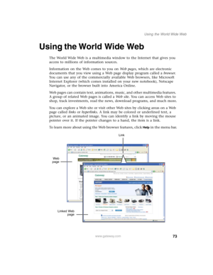 Page 8373
Using the World Wide Web
www.gateway.com
Using the World Wide Web
The World Wide Web is a multimedia window to the Internet that gives you 
access to millions of information sources.
Information on the Web comes to you on We b  p a g e s, which are electronic 
documents that you view using a Web page display program called a browser. 
You can use any of the commercially available Web browsers, like Microsoft 
Internet Explorer (which comes installed on your new notebook), Netscape 
Navigator, or the...