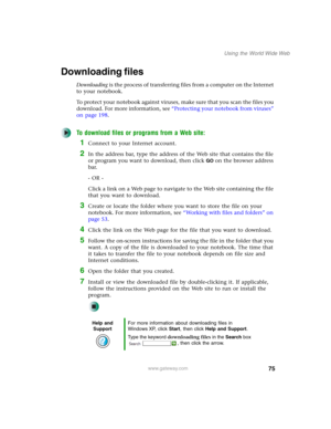 Page 8575
Using the World Wide Web
www.gateway.com
Downloading files
Downloading is the process of transferring files from a computer on the Internet 
to your notebook.
To protect your notebook against viruses, make sure that you scan the files you 
download. For more information, see “Protecting your notebook from viruses” 
on page 198.
To download files or programs from a Web site:
1Connect to your Internet account.
2In the address bar, type the address of the Web site that contains the file 
or program you...