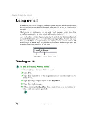 Page 8676
Chapter 5: Using the Internet
www.gateway.com
Using e-mail
E-mail (electronic mail) lets you send messages to anyone who has an Internet 
connection and e-mail address. E-mail is usually a free service of your Internet 
account.
The Internet never closes, so you can send e-mail messages at any time. Your 
e-mail messages arrive at most e-mail addresses in minutes.
An e-mail address consists of a user name, the @ symbol, and the Internet domain 
name of the Internet service provider (ISP) or company...
