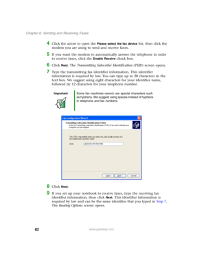 Page 9282
Chapter 6: Sending and Receiving Faxes
www.gateway.com
4Click the arrow to open the Please select the fax device list, then click the 
modem you are using to send and receive faxes.
5If you want the modem to automatically answer the telephone in order 
to receive faxes, click the 
Enable Receive check box.
6Click Next. The Transmitting Subscriber Identification (TSID) screen opens.
7Type the transmitting fax identifier information. This identifier 
information is required by law. You can type up to 20...