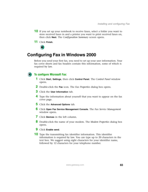 Page 9383
Installing and configuring Fax
www.gateway.com
10If you set up your notebook to receive faxes, select a folder you want to 
store received faxes in and a printer you want to print received faxes on, 
then click 
Next. The Configuration Summary screen opens.
11Click Finish.
Configuring Fax in Windows 2000
Before you send your first fax, you need to set up your user information. Your 
fax cover sheets and fax headers contain this information, some of which is 
required by law. 
To configure Microsoft...
