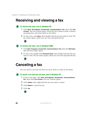 Page 9888
Chapter 6: Sending and Receiving Faxes
www.gateway.com
Receiving and viewing a fax
To receive and view a fax in Windows XP:
1Click Start, All Programs, Accessories, Communications, Fax, then click Fax 
Console
. The Fax Console opens. When the Fax Console is open, it detects 
incoming faxes and stores them in the Inbox.
2To  v i e w  a  f a x ,  c l i c k  Inbox, then double-click the fax you want to view. The 
fax viewer opens, where you can view and print the fax.
To receive and view a fax in...