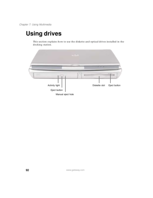 Page 10392
Chapter 7: Using Multimedia
www.gateway.com
Using drives
This section explains how to use the diskette and optical drives installed in the 
docking station.
Activity light
Eject button
Manual eject holeDiskette slot Eject button 