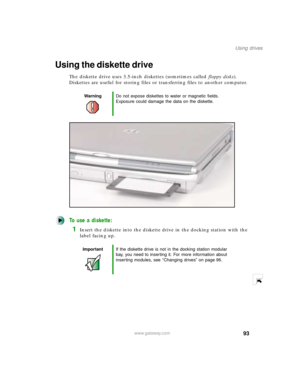 Page 10493
Using drives
www.gateway.com
Using the diskette drive
The diskette drive uses 3.5-inch diskettes (sometimes called floppy disks). 
Diskettes are useful for storing files or transferring files to another computer.
To use a diskette:
1Insert the diskette into the diskette drive in the docking station with the 
label facing up.
WarningDo not expose diskettes to water or magnetic fields. 
Exposure could damage the data on the diskette.
ImportantIf the diskette drive is not in the docking station modular...