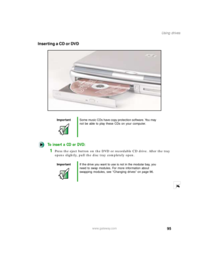 Page 10695
Using drives
www.gateway.com
Inserting a CD or DVD
To insert a CD or DVD:
1Press the eject button on the DVD or recordable CD drive. After the tray 
opens slightly, pull the disc tray completely open.
ImportantSome music CDs have copy protection software. You may 
not be able to play these CDs on your computer.
ImportantIf the drive you want to use is not in the modular bay, you 
need to swap modules. For more information about 
swapping modules, see “Changing drives” on page 96. 