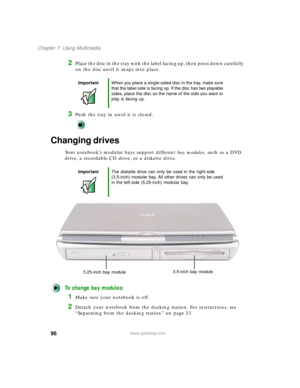 Page 10796
Chapter 7: Using Multimedia
www.gateway.com
2Place the disc in the tray with the label facing up, then press down carefully 
on the disc until it snaps into place.
3Push the tray in until it is closed.
Changing drives
Your notebook’s modular bays support different bay modules, such as a DVD 
drive, a recordable CD drive, or a diskette drive.
To change bay modules:
1Make sure your notebook is off.
2Detach your notebook from the docking station. For instructions, see 
“Separating from the docking...