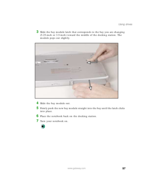 Page 10897
Using drives
www.gateway.com
3Slide the bay module latch that corresponds to the bay you are changing 
(5.25-inch or 3.5-inch) toward the middle of the docking station. The 
module pops out slightly.
4Slide the bay module out.
5Firmly push the new bay module straight into the bay until the latch clicks 
into place.
6Place the notebook back on the docking station.
7Turn your notebook on. 