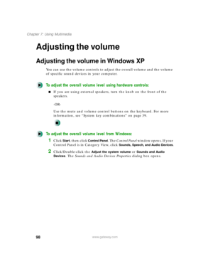 Page 10998
Chapter 7: Using Multimedia
www.gateway.com
Adjusting the volume
Adjusting the volume in Windows XP
You can use the volume controls to adjust the overall volume and the volume 
of specific sound devices in your computer.
To adjust the overall volume level using hardware controls:
If you are using external speakers, turn the knob on the front of the 
speakers.
-OR-
Use the mute and volume control buttons on the keyboard. For more 
information, see “System key combinations” on page 39.
To adjust the...
