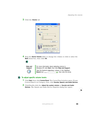 Page 11099
Adjusting the volume
www.gateway.com
3Click the Vo l u m e tab.
4Drag the Device Volume slider to change the volume or click to select the 
Mute check box, then click OK.
To adjust specific volume levels:
1Click Start, then click Control Panel. The Control Panel w i n d o w  o p e n s .  I f  y o u r  
Control Panel is in Category View, click 
Sounds, Speech, and Audio Devices.
2Click/Double-click the Adjust the system volume or Sounds and Audio 
Devices
. The Sounds and Audio Devices Properties...