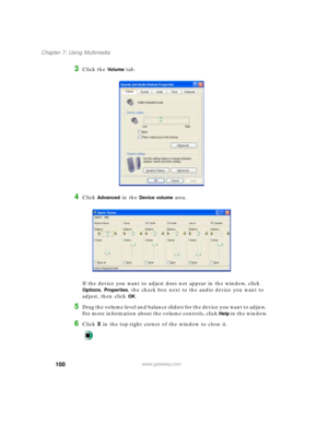 Page 111100
Chapter 7: Using Multimedia
www.gateway.com
3Click the Vo l u m e tab.
4Click Advanced in the Device volume area.
If the device you want to adjust does not appear in the window, click 
Options, Properties, the check box next to the audio device you want to 
adjust, then click 
OK.
5Drag the volume level and balance sliders for the device you want to adjust. 
For more information about the volume controls, click 
Help in the window.
6Click X in the top-right corner of the window to close it. 