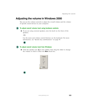 Page 112101
Adjusting the volume
www.gateway.com
Adjusting the volume in Windows 2000
You can use the volume controls to adjust the overall volume and the volume 
of specific sound devices in your computer.
To adjust overall volume level using hardware controls:
If you are using external speakers, turn the knob on the front of the 
speakers.
-OR-
Use the mute and volume control buttons on the keyboard. For more 
information, see “System key combinations” on page 39.
To adjust overall volume level from Windows:...