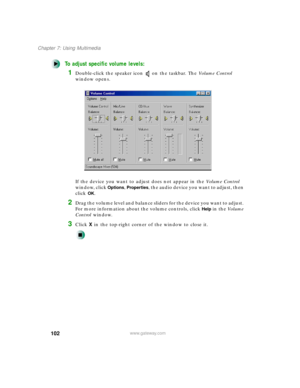 Page 113102
Chapter 7: Using Multimedia
www.gateway.com
To adjust specific volume levels:
1Double-click the speaker icon on the taskbar. The Vo l u m e  C o n t r o l 
window opens.
If the device you want to adjust does not appear in the Vo l u m e  C o n t r o l 
window, click 
Options, Properties, the audio device you want to adjust, then 
click 
OK.
2Drag the volume level and balance sliders for the device you want to adjust. 
For more information about the volume controls, click 
Help in the Vo l u m e...