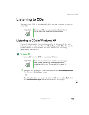 Page 114103
Listening to CDs
www.gateway.com
Listening to CDs
You can use the DVD or recordable CD drive on your computer to listen to 
music CDs.
Listening to CDs in Windows XP
Use the Windows Media Player to listen to CDs in Windows XP. For more 
information about using the Windows Media Player, click 
Help. You can also 
use MusicMatch to listen to CDs. For more information, see “Using 
MusicMatch” on page 110.
To play a CD:
1Insert a CD into the DVD or recordable CD drive.
2If a dialog box opens with a list...